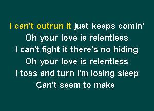 I can't outrun it just keeps comin'
0h your love is relentless
I can't fight it there's no hiding
0h your love is relentless
I toss and turn I'm losing sleep
Can't seem to make