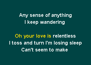 Any sense of anything
I keep wandering

0h your love is relentless
ltoss and turn I'm losing sleep
Can't seem to make