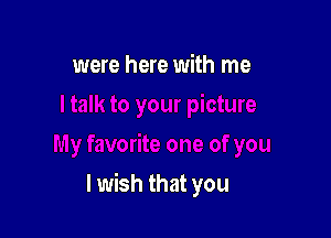 were here with me

I wish that you