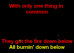 With only one thing in
common

They gOt the fire down below
All burnin' down below