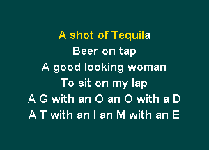 A shot of Tequila
Beer on tap
A good looking woman

To sit on my lap
A G with an 0 an 0 with a D
A T with an I an M with an E