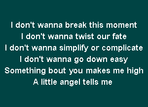 I don't wanna break this moment
I don't wanna twist our fate
I don't wanna simplify or complicate
I don't wanna go down easy
Something bout you makes me high
A little angel tells me