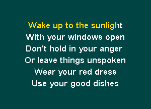 Wake up to the sunlight
With your windows open
Don't hold in your anger

0r leave things unspoken
Wear your red dress
Use your good dishes