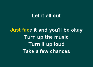 Let it all out

Just face it and you'll be okay

Turn up the music
Turn it up loud
Take a few chances