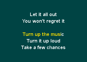 Let it all out
You won't regret it

Turn up the music
Turn it up loud
Take a few chances