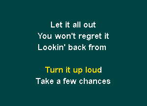 Let it all out
You won't regret it
Lookin' back from

Turn it up loud
Take a few chances