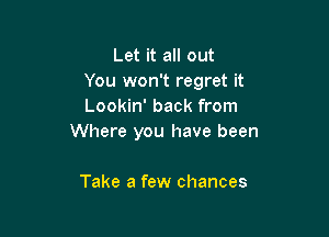 Let it all out
You won't regret it
Lookin' back from

Where you have been

Take a few chances