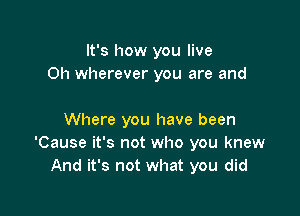 It's how you live
0h wherever you are and

Where you have been
'Cause it's not who you knew
And it's not what you did