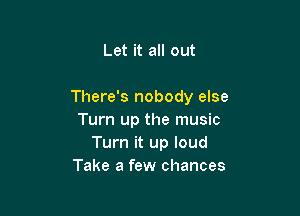 Let it all out

There's nobody else

Turn up the music
Turn it up loud
Take a few chances