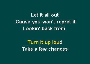 Let it all out
'Cause you won't regret it
Lookin' back from

Turn it up loud
Take a few chances