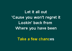 Let it all out
'Cause you won't regret it
Lookin' back from

Where you have been

Take a few chances