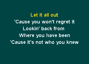 Let it all out
'Cause you won't regret it
Lookin' back from

Where you have been
'Cause it's not who you knew