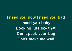 I need you now I need you bad
I need you baby

Looking just like that
Don't pack your bag
Don't make me wait