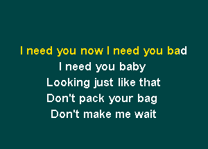 I need you now I need you bad
I need you baby

Looking just like that
Don't pack your bag
Don't make me wait