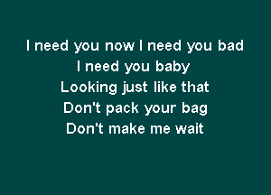 I need you now I need you bad
I need you baby
Looking just like that

Don't pack your bag
Don't make me wait