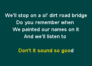 We'll stop on a ol' dirt road bridge
Do you remember when
We painted our names on it
And we'll listen to

Don't it sound so good