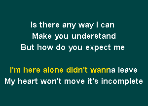 Is there any way I can
Make you understand
But how do you expect me

I'm here alone didn't wanna leave
My heart won't move it's incomplete