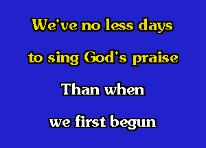 We've no lass days

to sing God's praise

Than when

we first begun