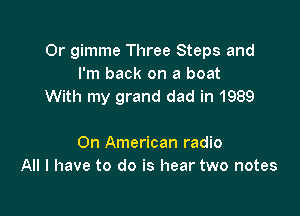 0r gimme Three Steps and
I'm back on a boat
With my grand dad in 1989

On American radio
All I have to do is hear two notes