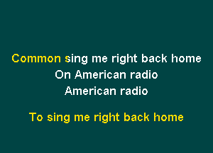 Common sing me right back home
On American radio
American radio

To sing me right back home