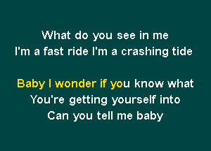 What do you see in me
I'm a fast ride I'm a crashing tide

Baby I wonder if you know what
You're getting yourself into
Can you tell me baby