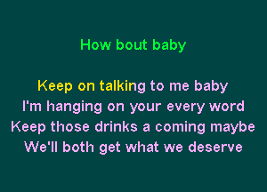 How bout baby

Keep on talking to me baby
I'm hanging on your every word
Keep those drinks a coming maybe
We'll both get what we deserve