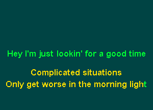 Hey I'm just lookin' for a good time

Complicated situations
Only get worse in the morning light