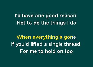 I'd have one good reason
Not to do the things I do

When everything's gone
If you'd lifted a single thread
For me to hold on too