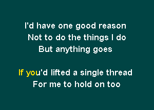 I'd have one good reason
Not to do the things I do
But anything goes

If you'd lifted a single thread
For me to hold on too