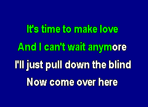 It's time to make love
And I can't wait anymore

I'll just pull down the blind
Now come over here