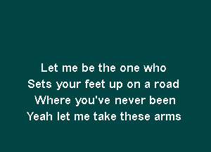 Let me be the one who

Sets your feet up on a road
Where you've never been
Yeah let me take these arms