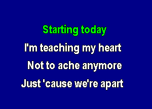 Starting today

I'm teaching my heart

Not to ache anymore
Just 'cause we're apart