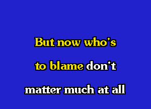 But now who's

to blame don't

matter much at all