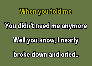 When you told me

You didn't need me anymore

Well you know, I nearly

broke down and cried..