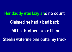 Her daddy was lazy and no count
Claimed he had a bad back
All her brothers were fit for

Stealin watermelons outta my truck