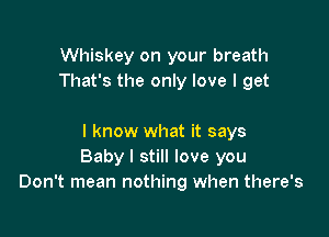 Whiskey on your breath
That's the only love I get

I know what it says
Baby I still love you
Don't mean nothing when there's