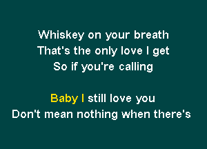 Whiskey on your breath
That's the only love I get
80 if you're calling

Baby I still love you
Don't mean nothing when there's