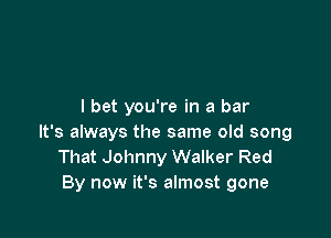 I bet you're in a bar

It's always the same old song
That Johnny Walker Red
By now it's almost gone