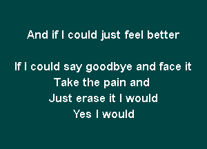 And ifl could just feel better

Ifl could say goodbye and face it

Take the pain and
Just erase it I would
Yes I would