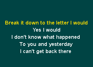 Break it down to the letter I would
Yes lwould

I don't know what happened
To you and yesterday
I can't get back there