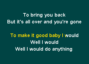 To bring you back
But it's all over and you're gone

To make it good baby I would
Well I would
Well I would do anything