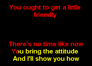 You ought to get a little
friendly

There's no time like now
You bring the attitude
And I'll show you how