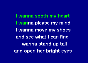 I wanna sooth my heart

I wanna please my mind

I wanna move my shoes

and see what I can find
I wanna stand up tall

and open her bright eyes I