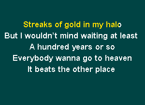 Streaks of gold in my halo
But I wouldwt mind waiting at least
A hundred years or so
Everybody wanna go to heaven
It beats the other place