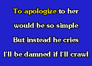 To apologize to her
would be so simple

But instead he cries

I'll be damned if I'll crawl