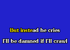 But instead he cries

I'll be damned if I'll crawl