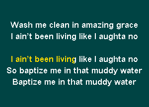 Wash me clean in amazing grace
I ainIt been living like I aughta no

I ainIt been living like I aughta no
So baptize me in that muddy water
Baptize me in that muddy water