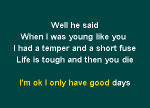 Well he said
When I was young like you
I had a temper and a short fuse

Life is tough and then you die

I'm ok I only have good days