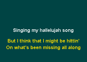 Singing my hallelujah song

But I think that I might be hittin'
On what's been missing all along