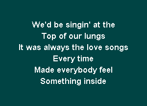 We'd be singin' at the
Top of our lungs
It was always the love songs

Every time
Made everybody feel
Something inside